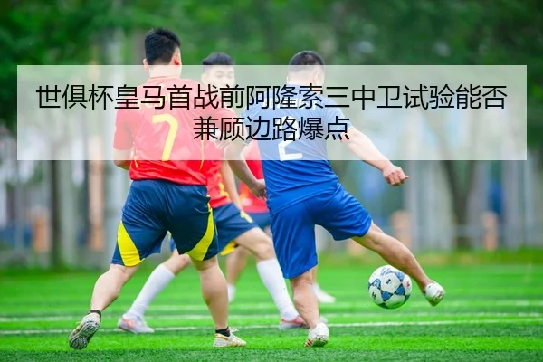 世俱杯皇马首战前阿隆索三中卫试验能否兼顾边路爆点